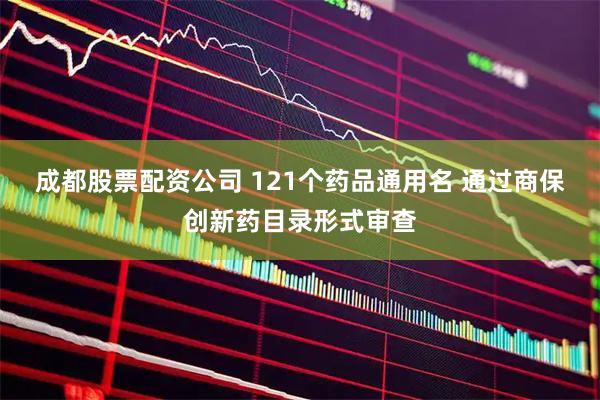 成都股票配资公司 121个药品通用名 通过商保创新药目录形式审查