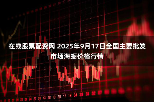 在线股票配资网 2025年9月17日全国主要批发市场海蛎价格行情