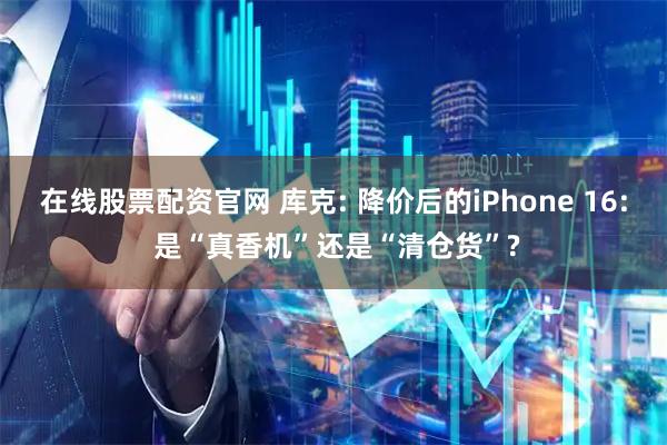 在线股票配资官网 库克: 降价后的iPhone 16: 是“真香机”还是“清仓货”?