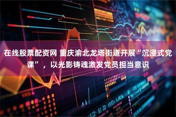 在线股票配资网 重庆渝北龙塔街道开展“沉浸式党课” ，以光影铸魂激发党员担当意识