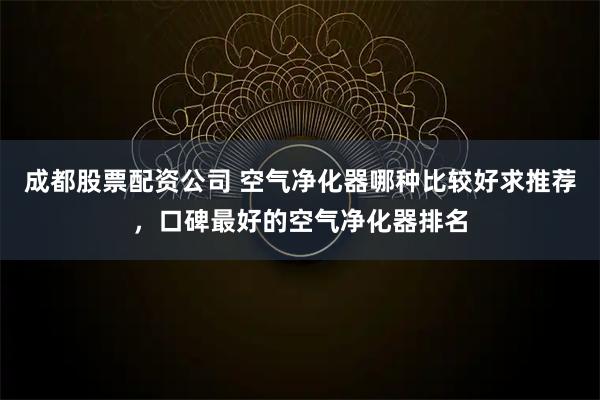 成都股票配资公司 空气净化器哪种比较好求推荐，口碑最好的空气净化器排名