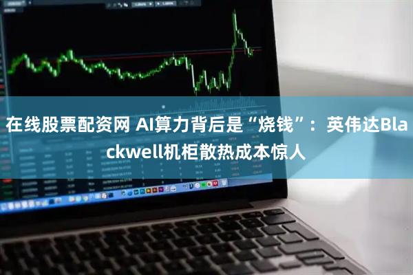在线股票配资网 AI算力背后是“烧钱”：英伟达Blackwell机柜散热成本惊人