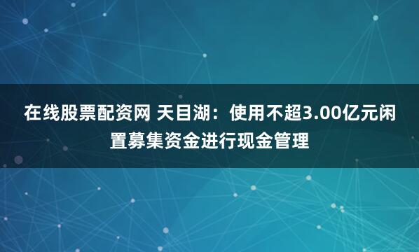 在线股票配资网 天目湖：使用不超3.00亿元闲置募集资金进行现金管理