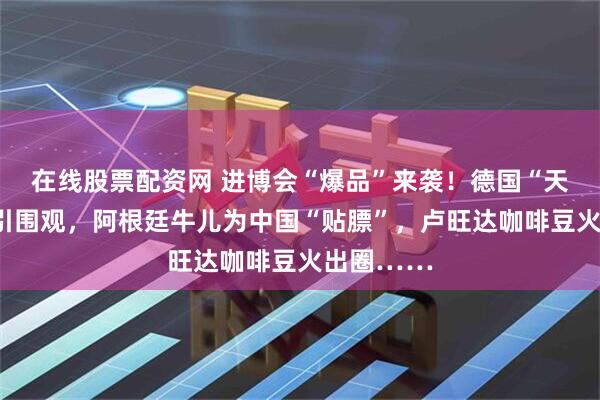 在线股票配资网 进博会“爆品”来袭！德国“天价”扳手引围观，阿根廷牛儿为中国“贴膘”，卢旺达咖啡豆火出圈……