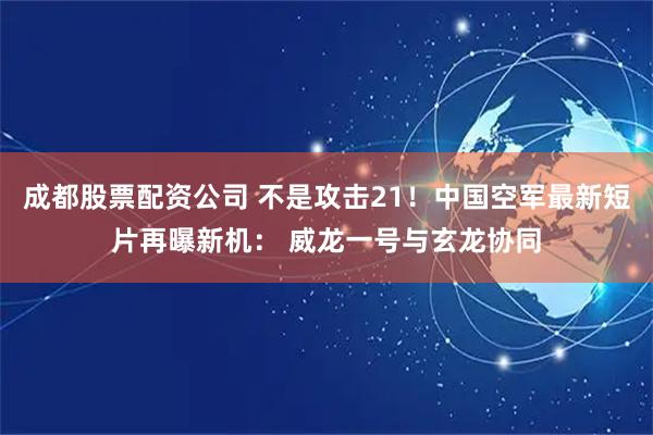 成都股票配资公司 不是攻击21！中国空军最新短片再曝新机： 威龙一号与玄龙协同