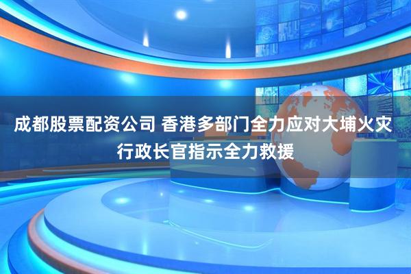 成都股票配资公司 香港多部门全力应对大埔火灾 行政长官指示全力救援
