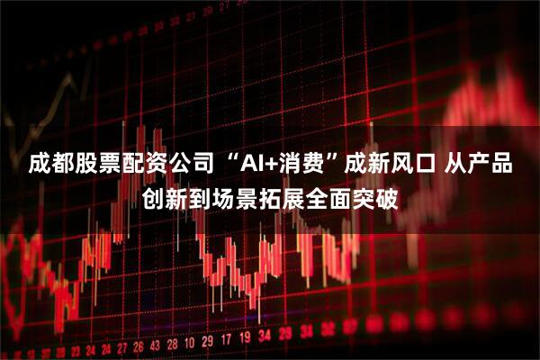 成都股票配资公司 “AI+消费”成新风口 从产品创新到场景拓展全面突破