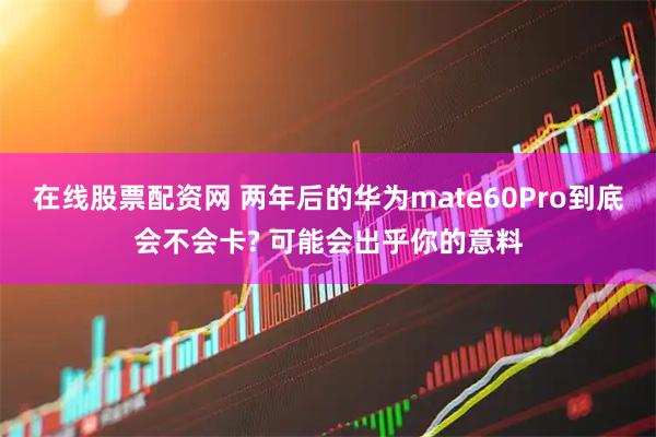 在线股票配资网 两年后的华为mate60Pro到底会不会卡? 可能会出乎你的意料