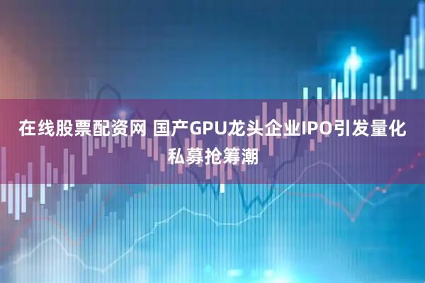 在线股票配资网 国产GPU龙头企业IPO引发量化私募抢筹潮