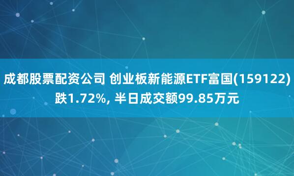 成都股票配资公司 创业板新能源ETF富国(159122)跌1.72%, 半日成交额99.85万元