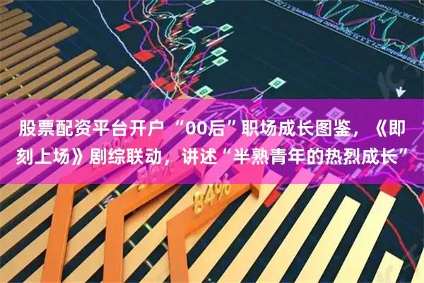 股票配资平台开户 “00后”职场成长图鉴，《即刻上场》剧综联动，讲述“半熟青年的热烈成长”
