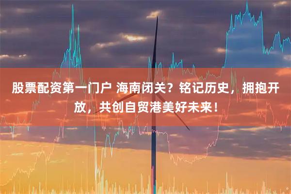 股票配资第一门户 海南闭关？铭记历史，拥抱开放，共创自贸港美好未来！