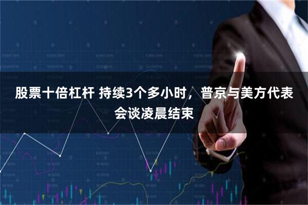 股票十倍杠杆 持续3个多小时，普京与美方代表会谈凌晨结束