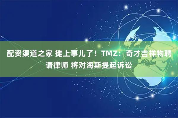配资渠道之家 摊上事儿了！TMZ：奇才吉祥物聘请律师 将对海斯提起诉讼
