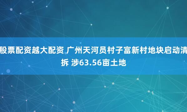 股票配资越大配资 广州天河员村子富新村地块启动清拆 涉63.56亩土地