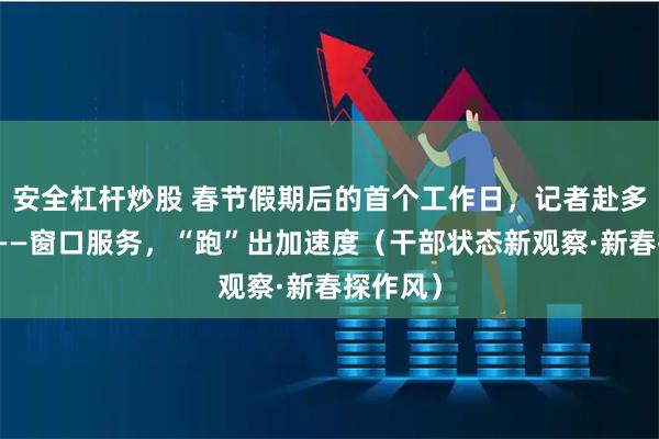 安全杠杆炒股 春节假期后的首个工作日，记者赴多地探访——窗口服务，“跑”出加速度（干部状态新观察·新春探作风）