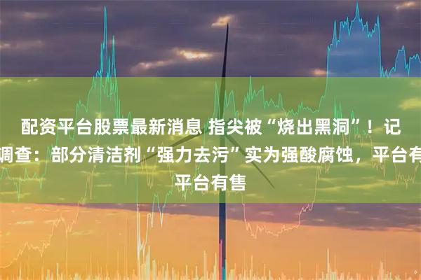 配资平台股票最新消息 指尖被“烧出黑洞”！记者调查：部分清洁剂“强力去污”实为强酸腐蚀，平台有售