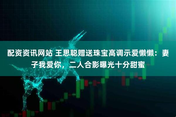 配资资讯网站 王思聪赠送珠宝高调示爱懒懒：妻子我爱你，二人合影曝光十分甜蜜