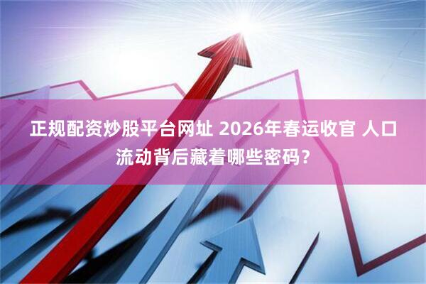 正规配资炒股平台网址 2026年春运收官 人口流动背后藏着哪些密码？