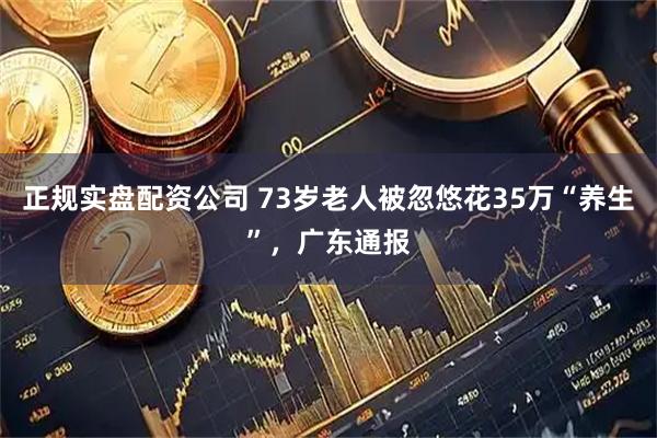 正规实盘配资公司 73岁老人被忽悠花35万“养生”，广东通报