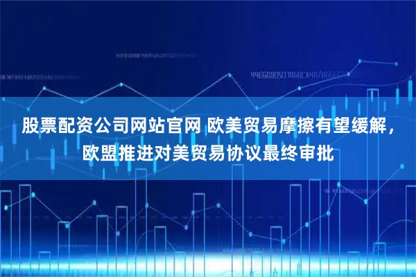 股票配资公司网站官网 欧美贸易摩擦有望缓解，欧盟推进对美贸易协议最终审批