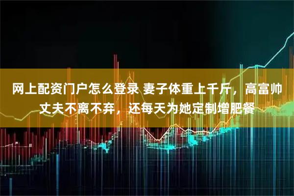 网上配资门户怎么登录 妻子体重上千斤，高富帅丈夫不离不弃，还每天为她定制增肥餐