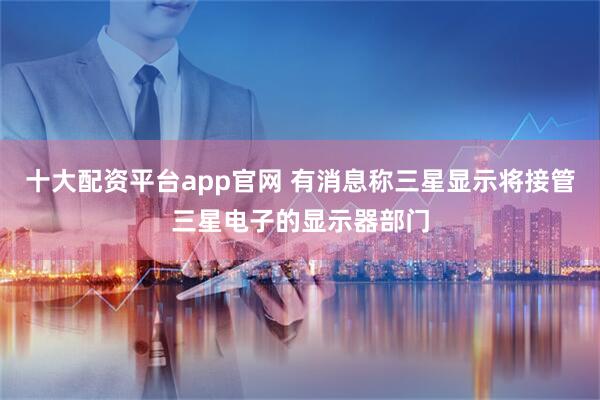 十大配资平台app官网 有消息称三星显示将接管三星电子的显示器部门