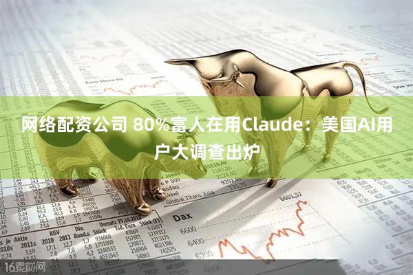 网络配资公司 80%富人在用Claude：美国AI用户大调查出炉