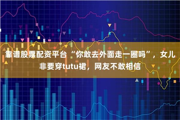 靠谱股票配资平台 “你敢去外面走一圈吗”，女儿非要穿tutu裙，网友不敢相信