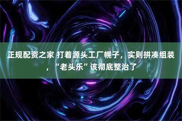 正规配资之家 打着源头工厂幌子，实则拼凑组装，“老头乐”该彻底整治了