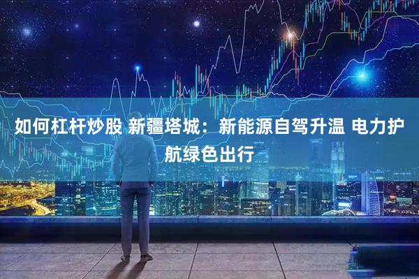 如何杠杆炒股 新疆塔城：新能源自驾升温 电力护航绿色出行
