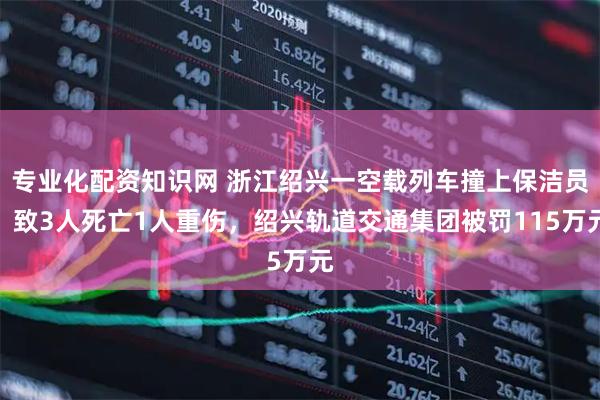 专业化配资知识网 浙江绍兴一空载列车撞上保洁员，致3人死亡1人重伤，绍兴轨道交通集团被罚115万元