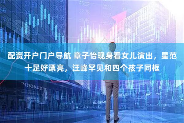 配资开户门户导航 章子怡现身看女儿演出，星范十足好漂亮，汪峰罕见和四个孩子同框