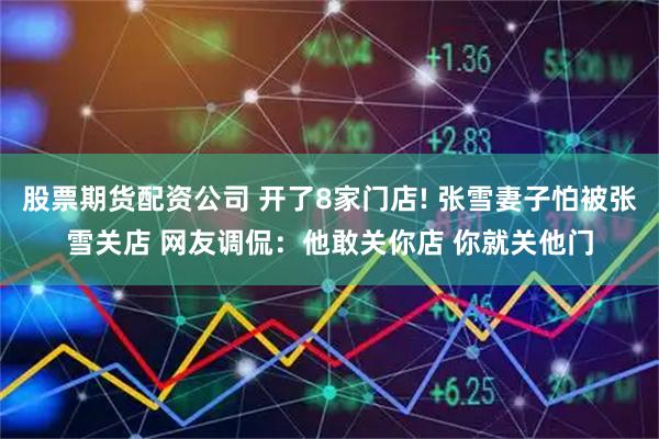 股票期货配资公司 开了8家门店! 张雪妻子怕被张雪关店 网友调侃：他敢关你店 你就关他门