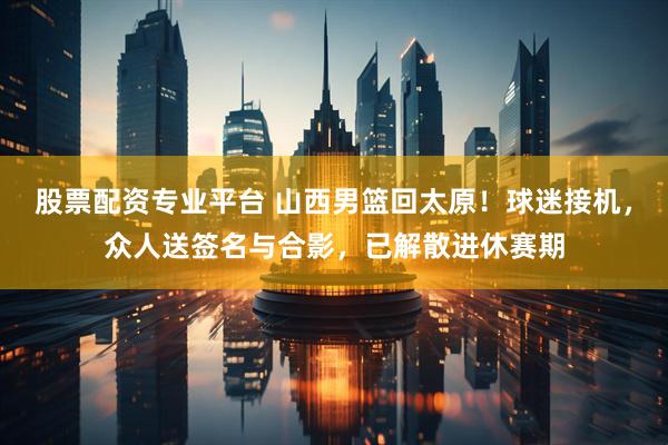 股票配资专业平台 山西男篮回太原！球迷接机，众人送签名与合影，已解散进休赛期