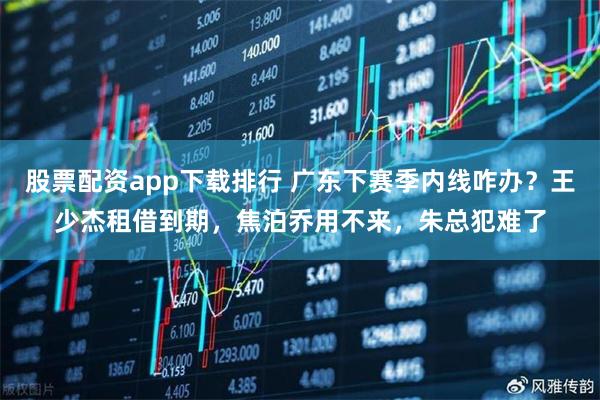 股票配资app下载排行 广东下赛季内线咋办？王少杰租借到期，焦泊乔用不来，朱总犯难了