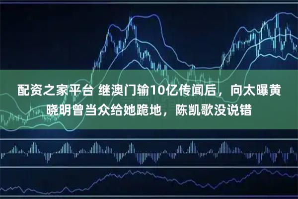 配资之家平台 继澳门输10亿传闻后，向太曝黄晓明曾当众给她跪地，陈凯歌没说错