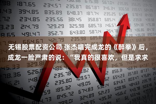 无锡股票配资公司 张杰唱完成龙的《醉拳》后，成龙一脸严肃的说：“我真的很喜欢，但是求求