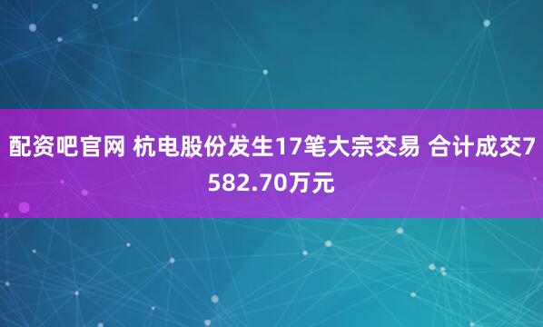 配资吧官网 杭电股份发生17笔大宗交易 合计成交7582.70万元